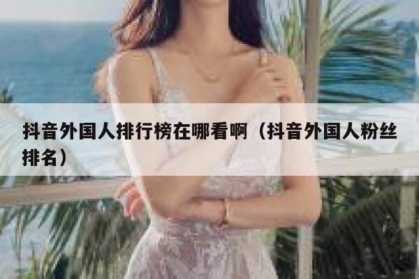 抖音外国人排行榜在哪看啊（抖音外国人粉丝排名） 第1张