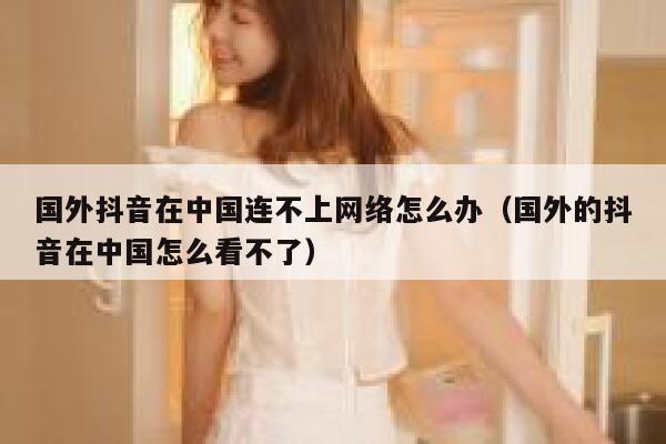 国外抖音在中国连不上网络怎么办（国外的抖音在中国怎么看不了） 第1张