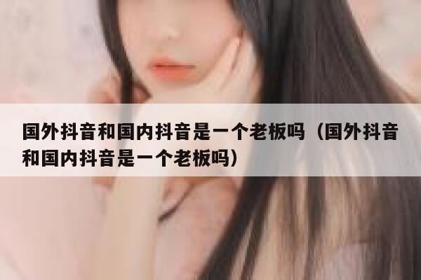 国外抖音和国内抖音是一个老板吗（国外抖音和国内抖音是一个老板吗） 第1张
