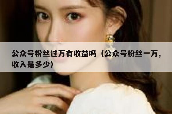 公众号粉丝过万有收益吗（公众号粉丝一万,收入是多少） 第1张