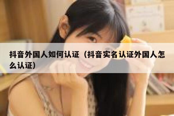 抖音外国人如何认证（抖音实名认证外国人怎么认证） 第1张