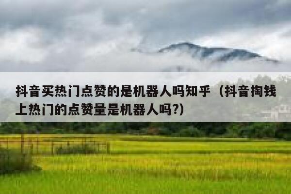 抖音买热门点赞的是机器人吗知乎（抖音掏钱上热门的点赞量是机器人吗?） 第1张