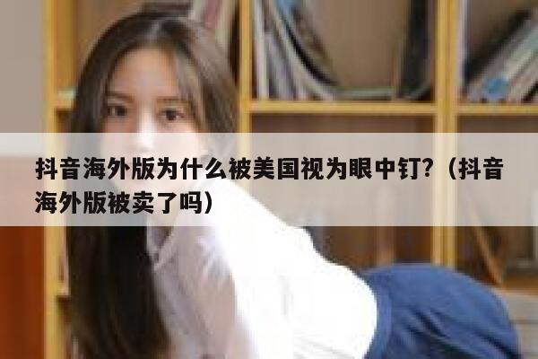 抖音海外版为什么被美国视为眼中钉?（抖音海外版被卖了吗） 第1张