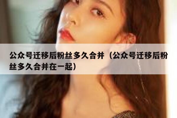 公众号迁移后粉丝多久合并（公众号迁移后粉丝多久合并在一起） 第1张