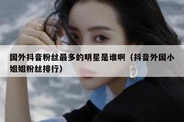 国外抖音粉丝最多的明星是谁啊（抖音外国小姐姐粉丝排行） 第1张