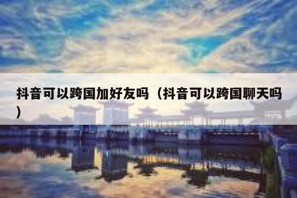 抖音可以跨国加好友吗（抖音可以跨国聊天吗） 第1张