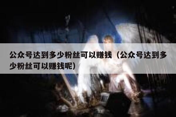 公众号达到多少粉丝可以赚钱（公众号达到多少粉丝可以赚钱呢） 第1张