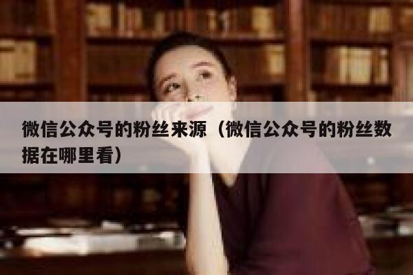 微信公众号的粉丝来源（微信公众号的粉丝数据在哪里看） 第1张