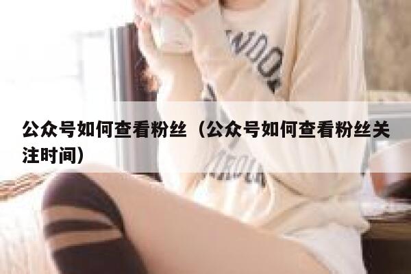公众号如何查看粉丝（公众号如何查看粉丝关注时间） 第1张