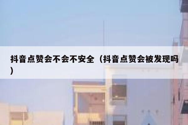 抖音点赞会不会不安全（抖音点赞会被发现吗） 第1张