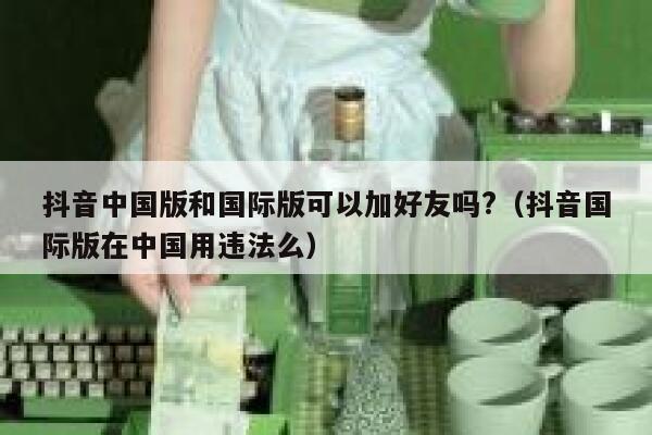 抖音中国版和国际版可以加好友吗?（抖音国际版在中国用违法么） 第1张