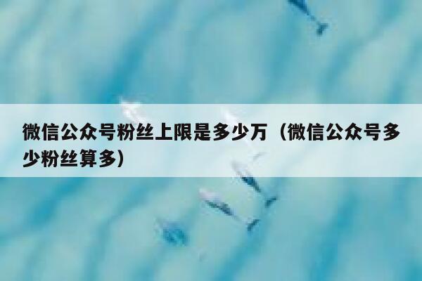 微信公众号粉丝上限是多少万（微信公众号多少粉丝算多） 第1张