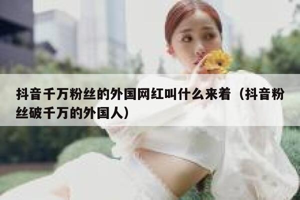 抖音千万粉丝的外国网红叫什么来着（抖音粉丝破千万的外国人） 第1张