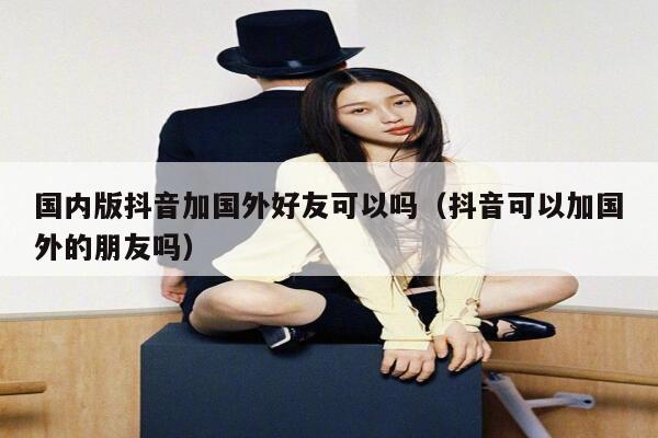 国内版抖音加国外好友可以吗（抖音可以加国外的朋友吗） 第1张