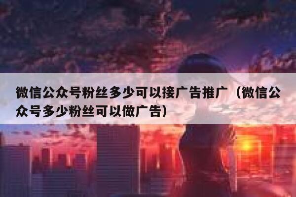 微信公众号粉丝多少可以接广告推广（微信公众号多少粉丝可以做广告） 第1张