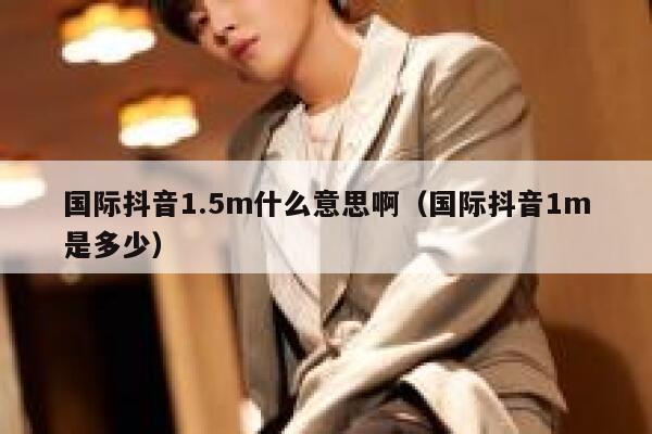 国际抖音1.5m什么意思啊（国际抖音1m是多少） 第1张