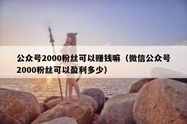 公众号2000粉丝可以赚钱嘛（微信公众号2000粉丝可以盈利多少） 第1张