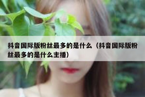 抖音国际版粉丝最多的是什么（抖音国际版粉丝最多的是什么主播） 第1张