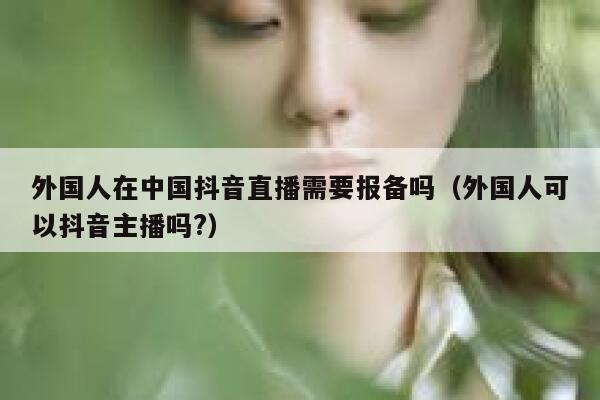 外国人在中国抖音直播需要报备吗（外国人可以抖音主播吗?） 第1张