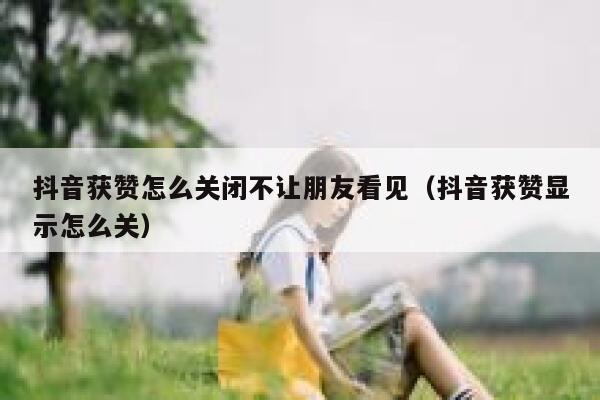 抖音获赞怎么关闭不让朋友看见（抖音获赞显示怎么关） 第1张