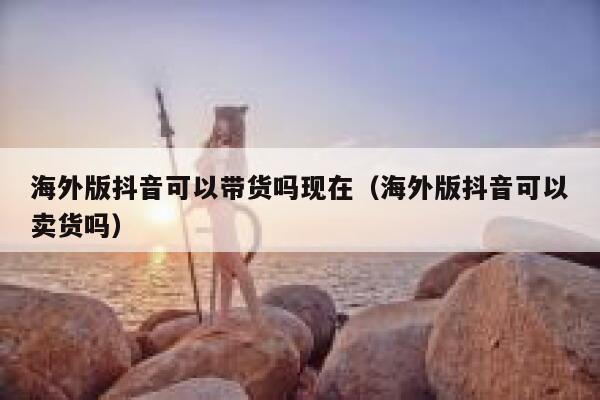 海外版抖音可以带货吗现在（海外版抖音可以卖货吗） 第1张