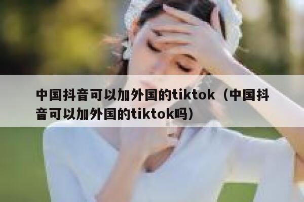 中国抖音可以加外国的tiktok（中国抖音可以加外国的tiktok吗） 第1张