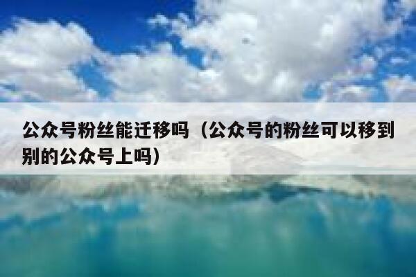 公众号粉丝能迁移吗（公众号的粉丝可以移到别的公众号上吗） 第1张