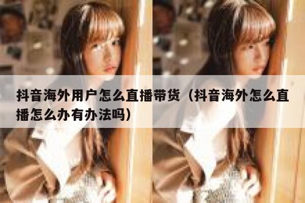抖音海外用户怎么直播带货（抖音海外怎么直播怎么办有办法吗） 第1张