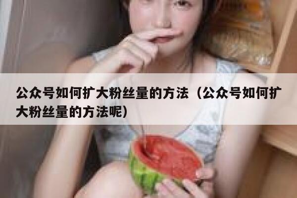 公众号如何扩大粉丝量的方法（公众号如何扩大粉丝量的方法呢） 第1张