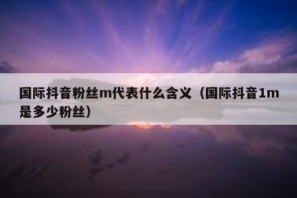 国际抖音粉丝m代表什么含义（国际抖音1m是多少粉丝） 第1张