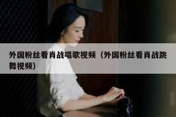 外国粉丝看肖战唱歌视频（外国粉丝看肖战跳舞视频） 第1张