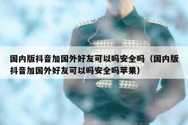 国内版抖音加国外好友可以吗安全吗（国内版抖音加国外好友可以吗安全吗苹果） 第1张