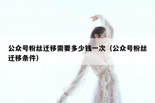 公众号粉丝迁移需要多少钱一次（公众号粉丝迁移条件） 第1张