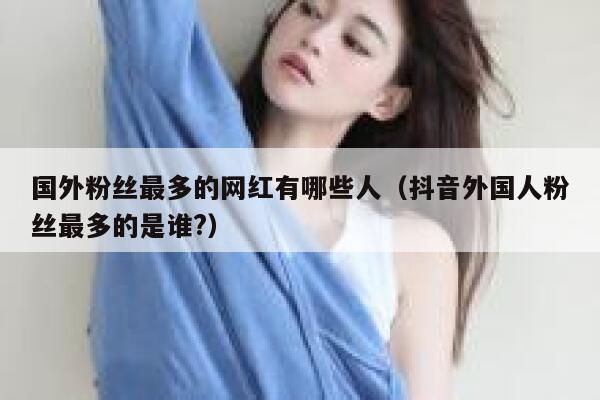 国外粉丝最多的网红有哪些人（抖音外国人粉丝最多的是谁?） 第1张