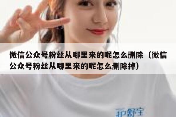 微信公众号粉丝从哪里来的呢怎么删除（微信公众号粉丝从哪里来的呢怎么删除掉） 第1张