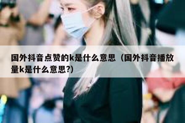 国外抖音点赞的k是什么意思（国外抖音播放量k是什么意思?） 第1张