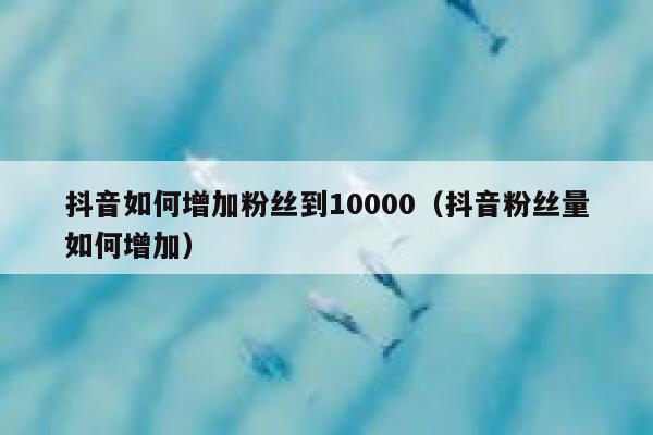 抖音如何增加粉丝到10000（抖音粉丝量如何增加） 第1张