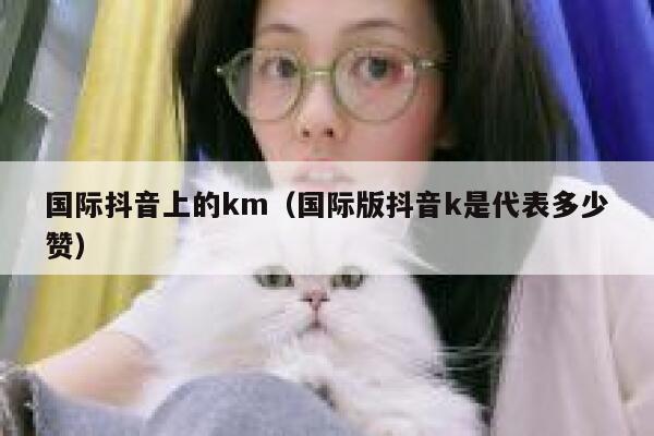 国际抖音上的km（国际版抖音k是代表多少赞） 第1张