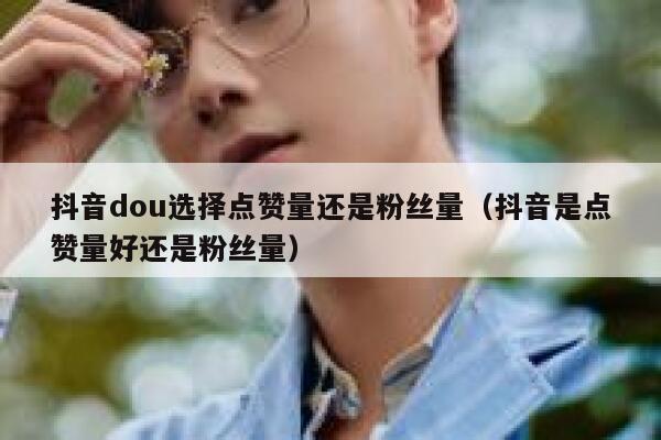 抖音dou选择点赞量还是粉丝量（抖音是点赞量好还是粉丝量） 第1张