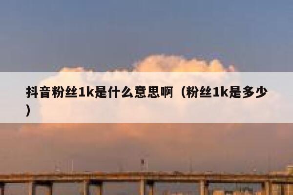 抖音粉丝1k是什么意思啊（粉丝1k是多少） 第1张