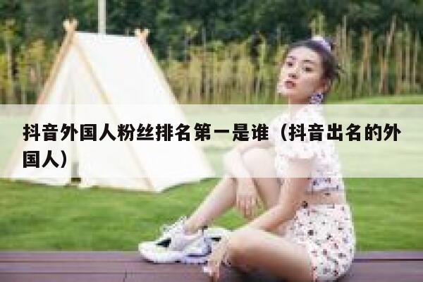 抖音外国人粉丝排名第一是谁（抖音出名的外国人） 第1张