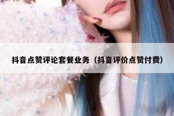 抖音点赞评论套餐业务（抖音评价点赞付费） 第1张