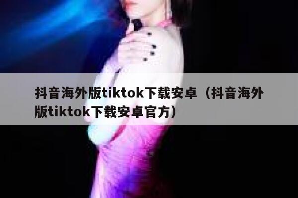 抖音海外版tiktok下载安卓（抖音海外版tiktok下载安卓官方） 第1张