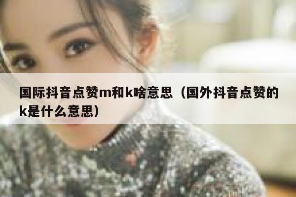 国际抖音点赞m和k啥意思（国外抖音点赞的k是什么意思） 第1张