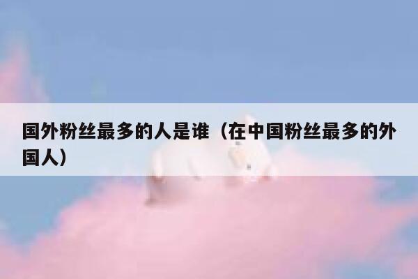 国外粉丝最多的人是谁（在中国粉丝最多的外国人） 第1张