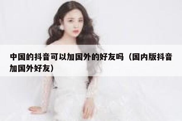 中国的抖音可以加国外的好友吗（国内版抖音加国外好友） 第1张