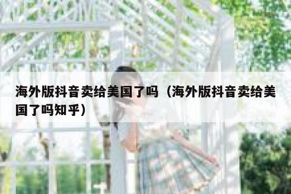 海外版抖音卖给美国了吗（海外版抖音卖给美国了吗知乎） 第1张