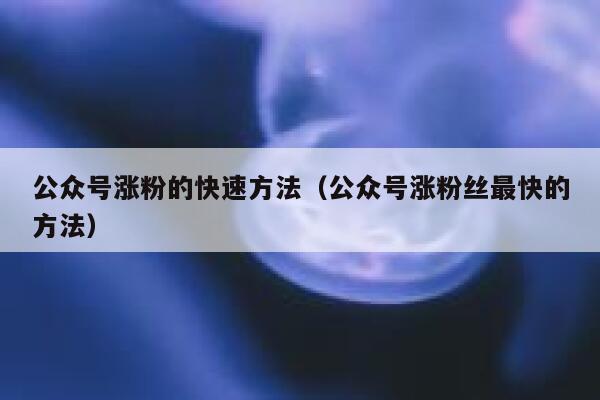 公众号涨粉的快速方法（公众号涨粉丝最快的方法） 第1张