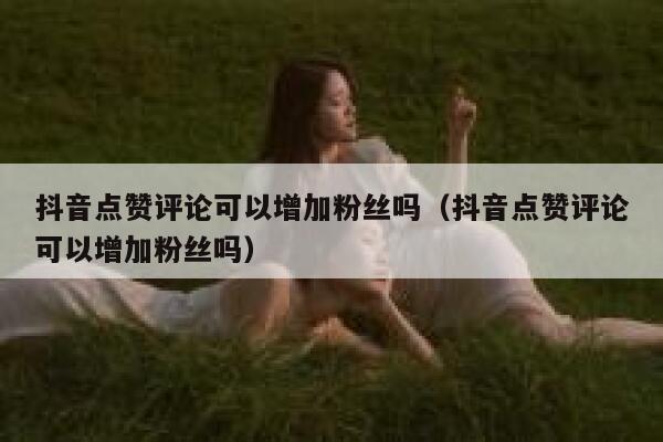 抖音点赞评论可以增加粉丝吗（抖音点赞评论可以增加粉丝吗） 第1张