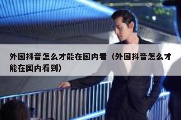 外国抖音怎么才能在国内看（外国抖音怎么才能在国内看到） 第1张